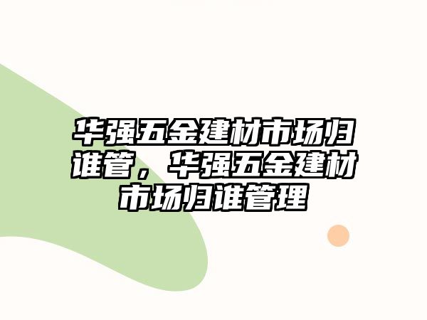 華強五金建材市場歸誰管，華強五金建材市場歸誰管理