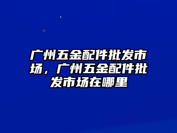 廣州五金配件批發市場，廣州五金配件批發市場在哪里