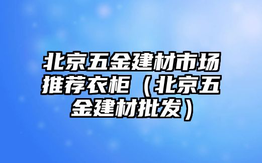 北京五金建材市場推薦衣柜（北京五金建材批發(fā)）