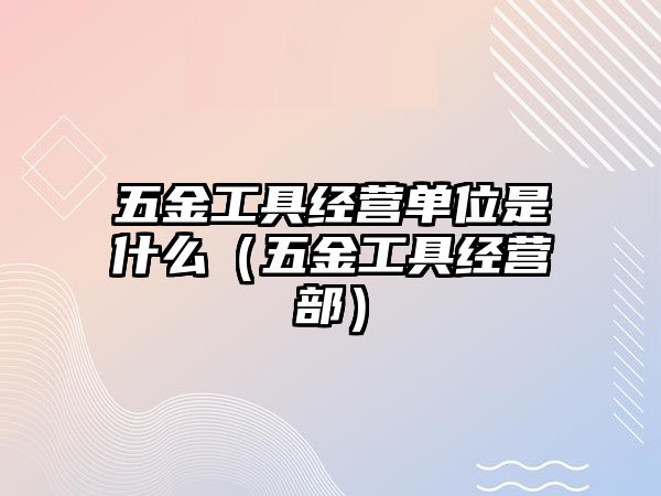 五金工具經(jīng)營單位是什么（五金工具經(jīng)營部）