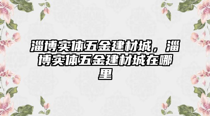 淄博實體五金建材城，淄博實體五金建材城在哪里