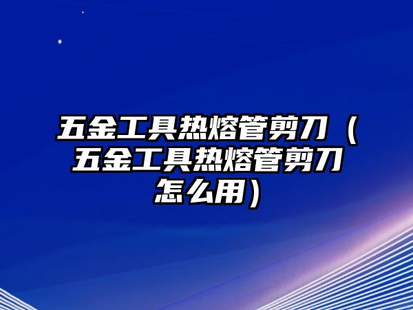 五金工具熱熔管剪刀（五金工具熱熔管剪刀怎么用）