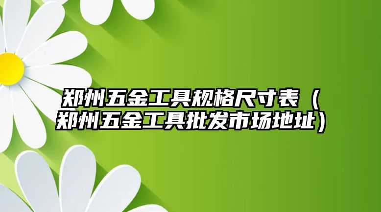 鄭州五金工具規格尺寸表（鄭州五金工具批發市場地址）