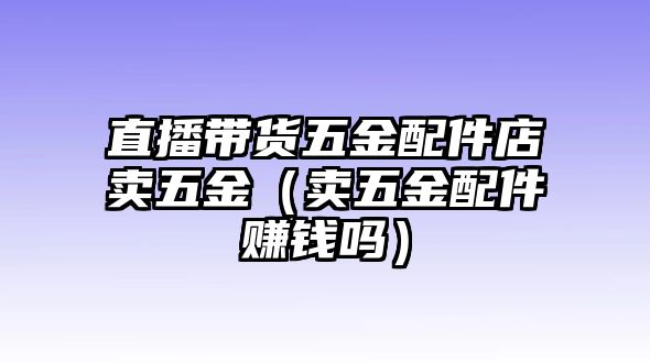 直播帶貨五金配件店賣五金（賣五金配件賺錢嗎）