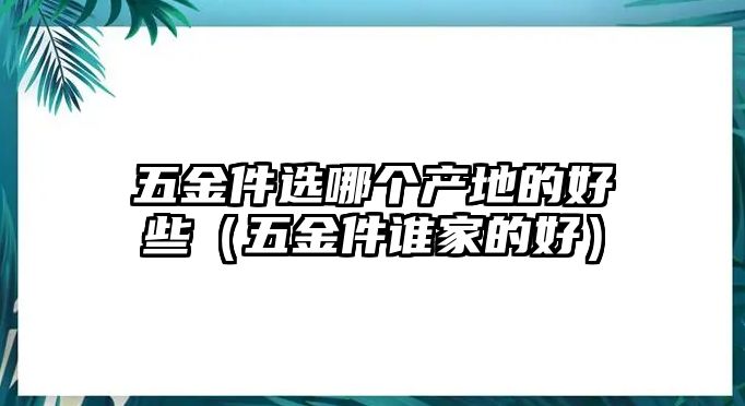 五金件選哪個產地的好些（五金件誰家的好）