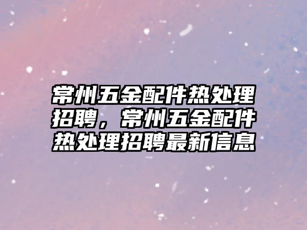 常州五金配件熱處理招聘，常州五金配件熱處理招聘最新信息