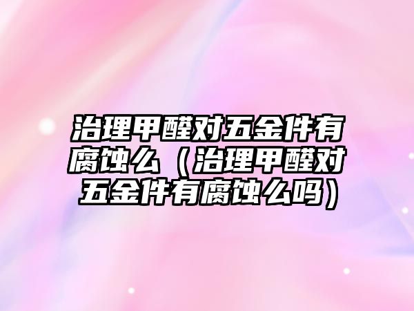 治理甲醛對五金件有腐蝕么（治理甲醛對五金件有腐蝕么嗎）