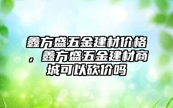 鑫方盛五金建材價格，鑫方盛五金建材商城可以砍價嗎