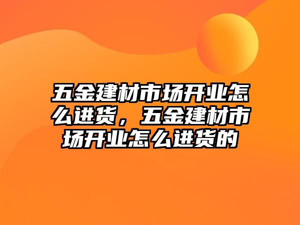 五金建材市場開業怎么進貨，五金建材市場開業怎么進貨的