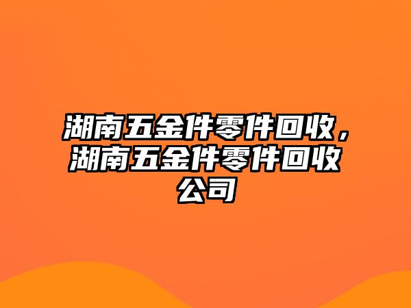 湖南五金件零件回收，湖南五金件零件回收公司