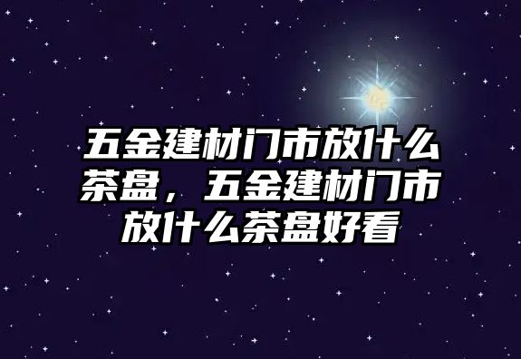 五金建材門市放什么茶盤，五金建材門市放什么茶盤好看