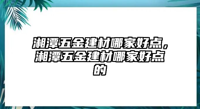 湘潭五金建材哪家好點，湘潭五金建材哪家好點的