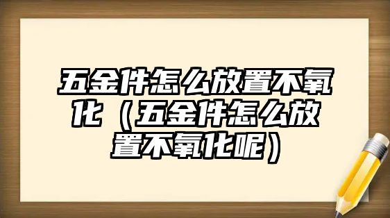 五金件怎么放置不氧化（五金件怎么放置不氧化呢）