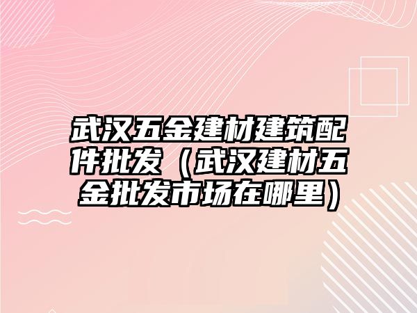 武漢五金建材建筑配件批發（武漢建材五金批發市場在哪里）