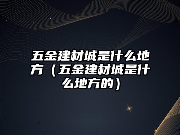 五金建材城是什么地方（五金建材城是什么地方的）