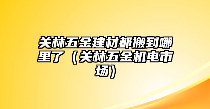 關林五金建材都搬到哪里了（關林五金機電市場）