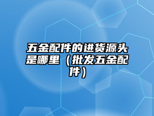 五金配件的進貨源頭是哪里（批發五金配件）