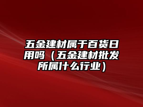 五金建材屬于百貨日用嗎（五金建材批發所屬什么行業）