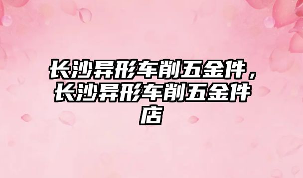 長沙異形車削五金件，長沙異形車削五金件店