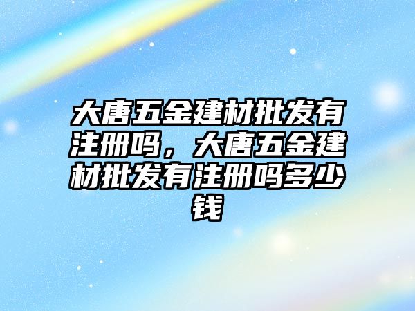 大唐五金建材批發(fā)有注冊(cè)嗎，大唐五金建材批發(fā)有注冊(cè)嗎多少錢(qián)