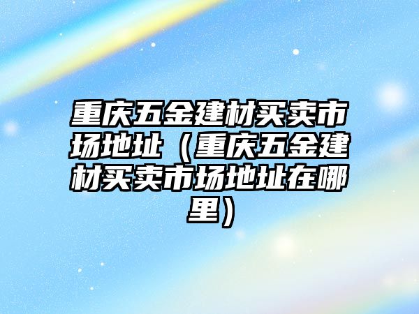 重慶五金建材買賣市場地址（重慶五金建材買賣市場地址在哪里）