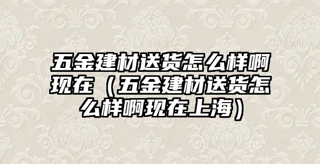 五金建材送貨怎么樣啊現在（五金建材送貨怎么樣啊現在上海）