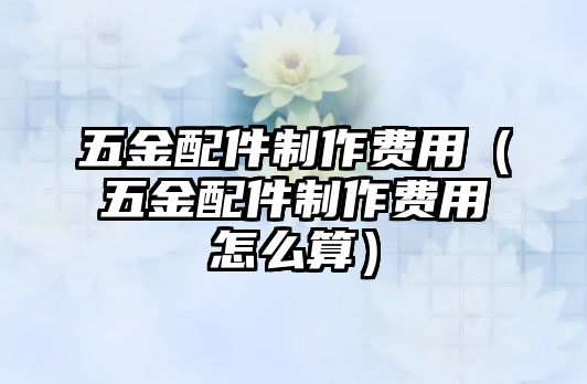 五金配件制作費用（五金配件制作費用怎么算）