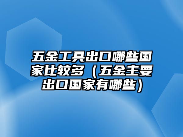 五金工具出口哪些國家比較多（五金主要出口國家有哪些）