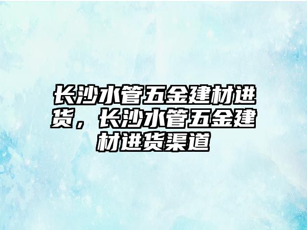 長沙水管五金建材進貨，長沙水管五金建材進貨渠道