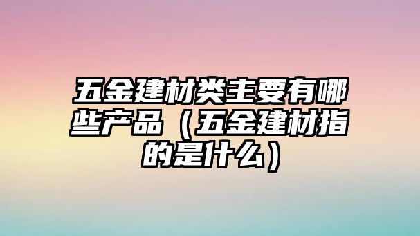 五金建材類主要有哪些產(chǎn)品（五金建材指的是什么）