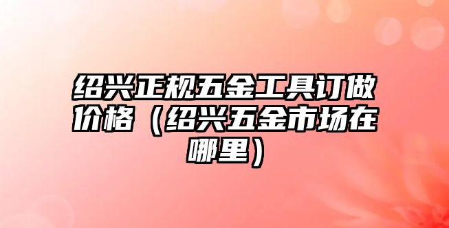 紹興正規(guī)五金工具訂做價格（紹興五金市場在哪里）