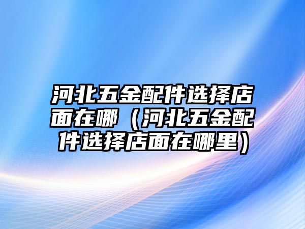 河北五金配件選擇店面在哪（河北五金配件選擇店面在哪里）