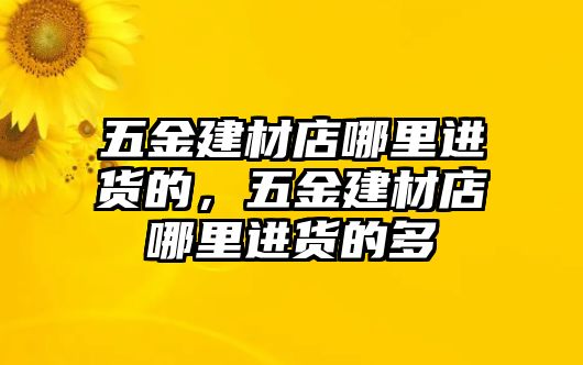 五金建材店哪里進貨的，五金建材店哪里進貨的多