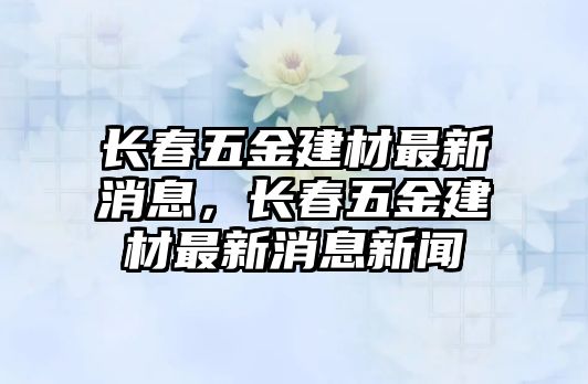 長春五金建材最新消息，長春五金建材最新消息新聞