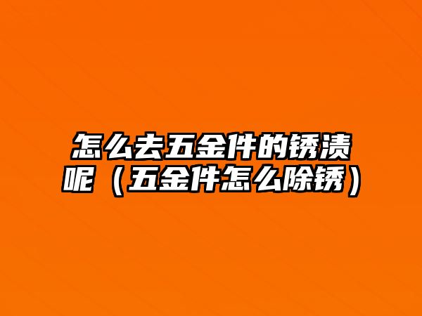 怎么去五金件的銹漬呢（五金件怎么除銹）