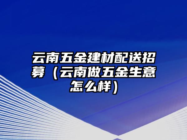 云南五金建材配送招募（云南做五金生意怎么樣）