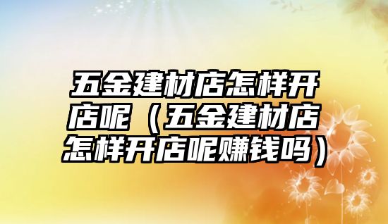 五金建材店怎樣開店呢（五金建材店怎樣開店呢賺錢嗎）