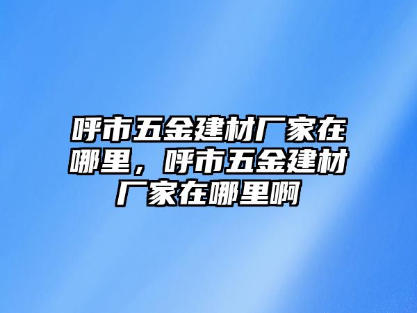 呼市五金建材廠家在哪里，呼市五金建材廠家在哪里啊