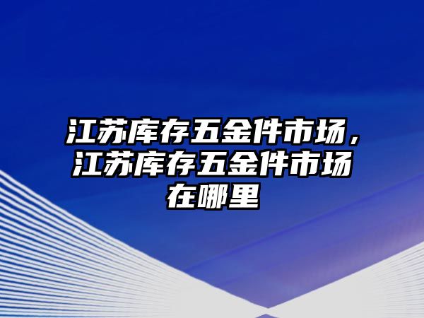 江蘇庫存五金件市場，江蘇庫存五金件市場在哪里