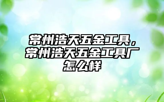 常州浩天五金工具，常州浩天五金工具廠怎么樣