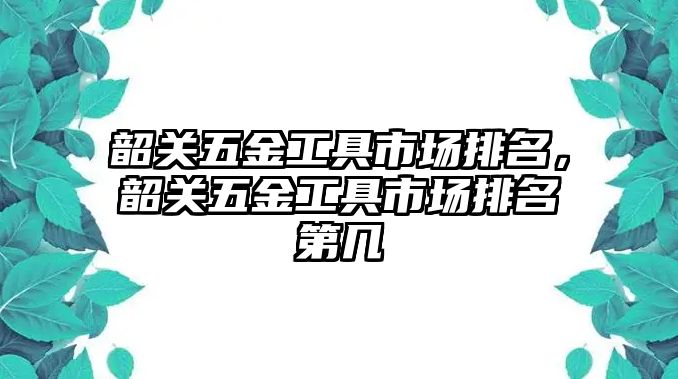 韶關五金工具市場排名，韶關五金工具市場排名第幾