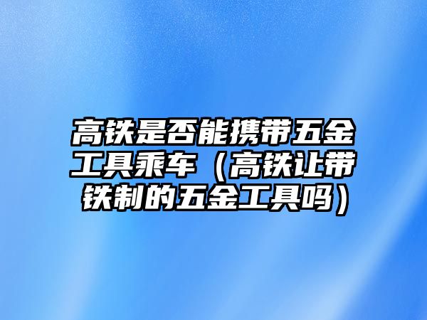 高鐵是否能攜帶五金工具乘車（高鐵讓帶鐵制的五金工具嗎）