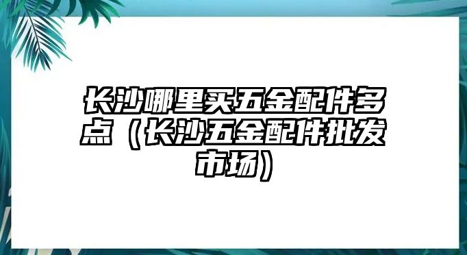 長(zhǎng)沙哪里買(mǎi)五金配件多點(diǎn)（長(zhǎng)沙五金配件批發(fā)市場(chǎng)）