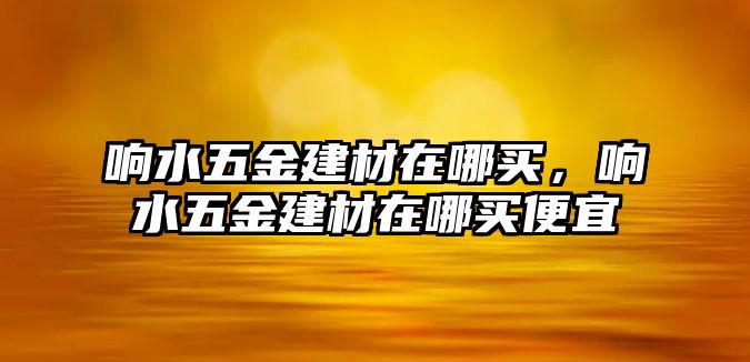 響水五金建材在哪買，響水五金建材在哪買便宜