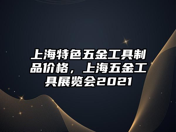 上海特色五金工具制品價格，上海五金工具展覽會2021