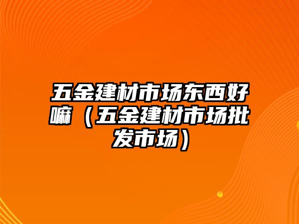 五金建材市場東西好嘛（五金建材市場批發市場）