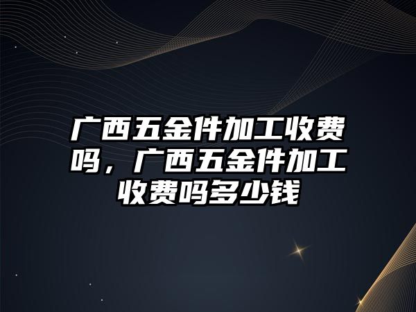 廣西五金件加工收費嗎，廣西五金件加工收費嗎多少錢