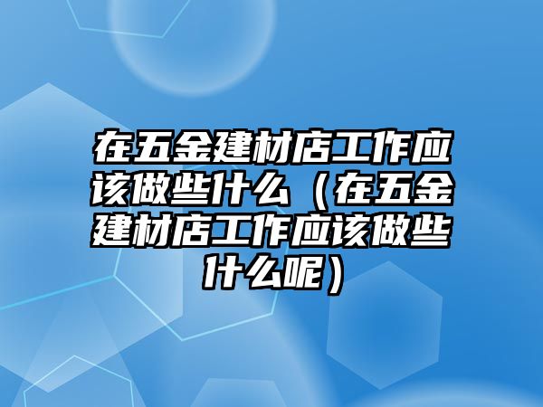 在五金建材店工作應(yīng)該做些什么（在五金建材店工作應(yīng)該做些什么呢）