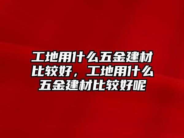 工地用什么五金建材比較好，工地用什么五金建材比較好呢