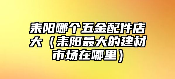 耒陽哪個五金配件店大（耒陽最大的建材市場在哪里）